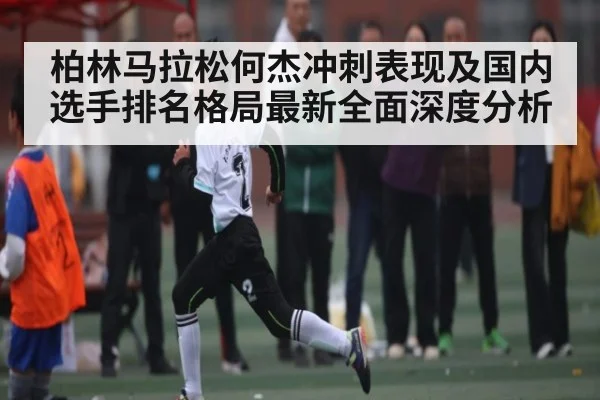 柏林马拉松何杰冲刺表现及国内选手排名格局最新全面深度分析
